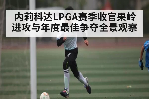 内莉科达LPGA赛季收官果岭进攻与年度最佳争夺全景观察